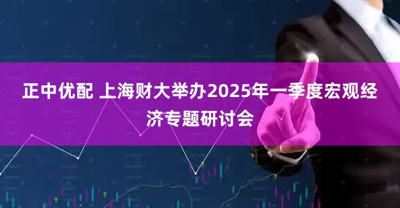 正中优配 上海财大举办2025年一季度宏观经济专题研讨会
