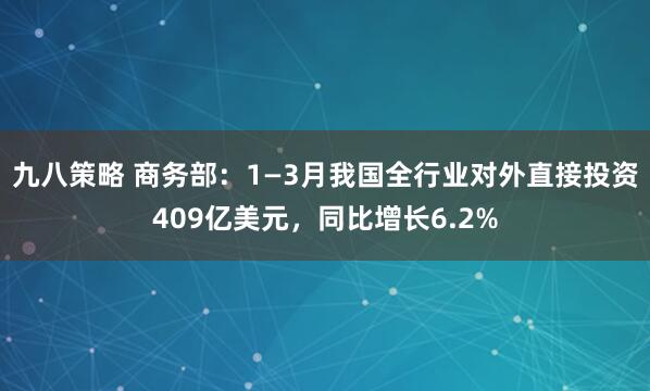 九八策略 商务部：1—3月我国全行业对外直接投资409亿美元，同比增长6.2%