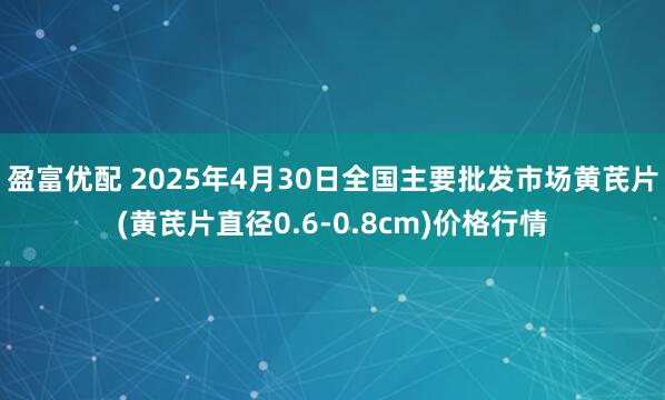 盈富优配 2025年4月30日全国主要批发市场黄芪片(黄芪片直径0.6-0.8cm)价格行情
