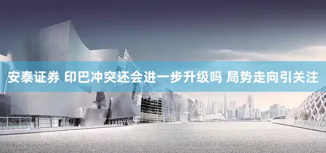安泰证券 印巴冲突还会进一步升级吗 局势走向引关注