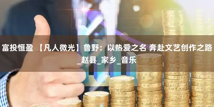 富投恒盈 【凡人微光】鲁野：以热爱之名 奔赴文艺创作之路_赵县_家乡_音乐