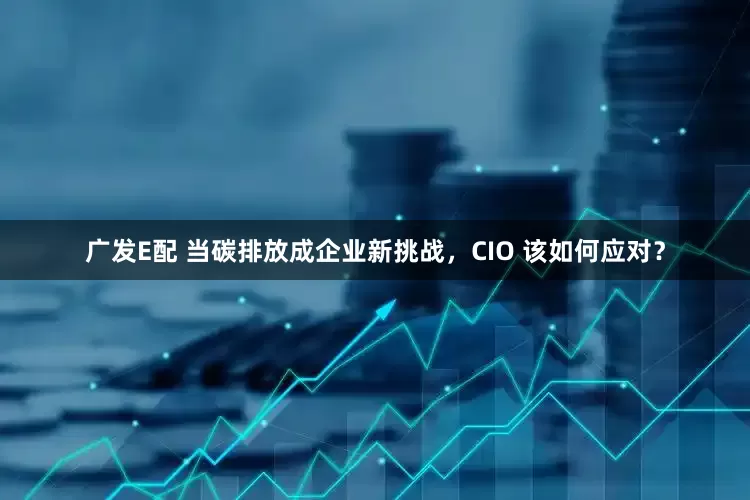广发E配 当碳排放成企业新挑战，CIO 该如何应对？