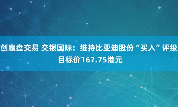 创赢盘交易 交银国际：维持比亚迪股份“买入”评级 目标价167.75港元