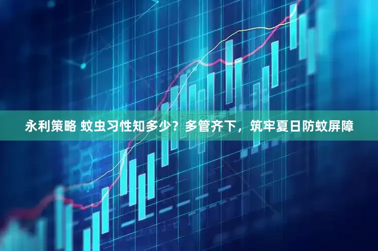 永利策略 蚊虫习性知多少？多管齐下，筑牢夏日防蚊屏障