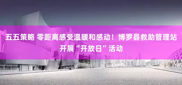 五五策略 零距离感受温暖和感动！博罗县救助管理站开展“开放日”活动