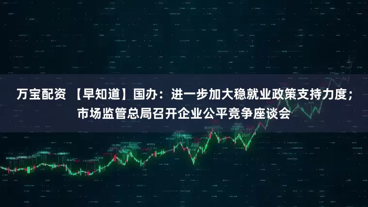 万宝配资 【早知道】国办：进一步加大稳就业政策支持力度；市场监管总局召开企业公平竞争座谈会