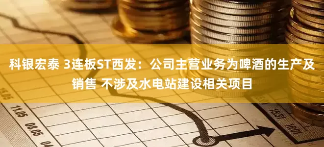 科银宏泰 3连板ST西发：公司主营业务为啤酒的生产及销售 不涉及水电站建设相关项目