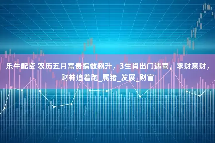 乐牛配资 农历五月富贵指数飙升，3生肖出门遇喜，求财来财，财神追着跑_属猪_发展_财富