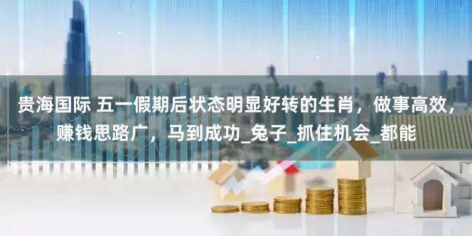 贵海国际 五一假期后状态明显好转的生肖，做事高效，赚钱思路广，马到成功_兔子_抓住机会_都能