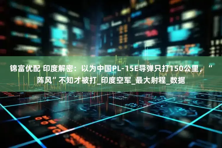 锦富优配 印度解密：以为中国PL-15E导弹只打150公里，“阵风”不知才被打_印度空军_最大射程_数据