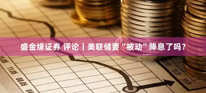 盛金缘证券 评论丨美联储要“被动”降息了吗？