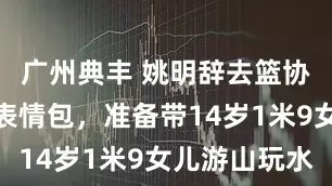 广州典丰 姚明辞去篮协主席笑成表情包，准备带14岁1米9女儿游山玩水