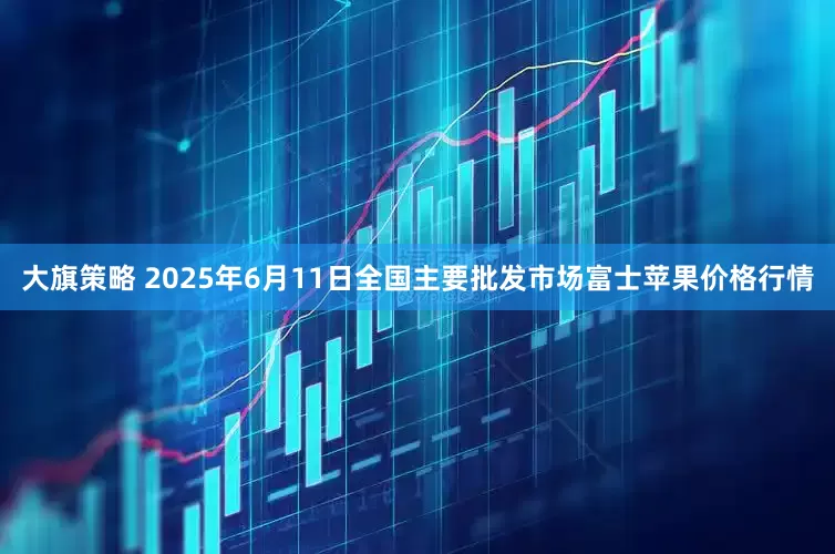 大旗策略 2025年6月11日全国主要批发市场富士苹果价格行情