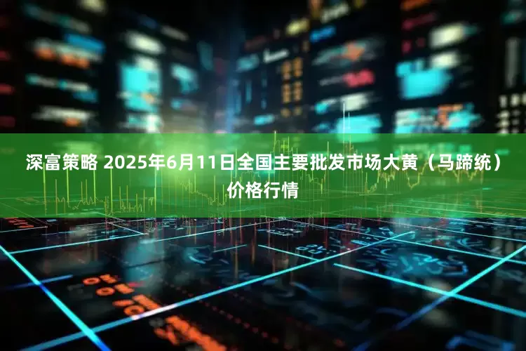 深富策略 2025年6月11日全国主要批发市场大黄（马蹄统）价格行情