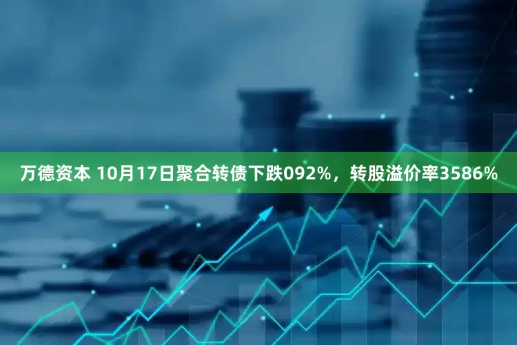 万德资本 10月17日聚合转债下跌092%，转股溢价率3586%