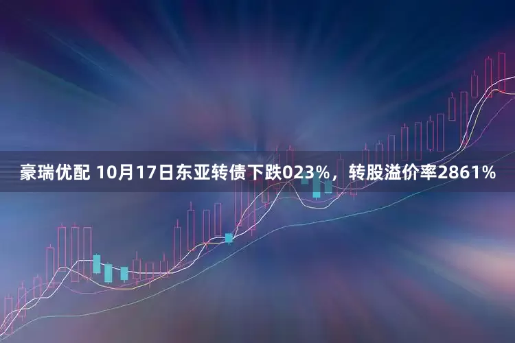 豪瑞优配 10月17日东亚转债下跌023%，转股溢价率2861%