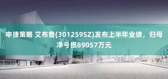 申捷策略 艾布鲁(301259SZ)发布上半年业绩,归母净亏损89057万元