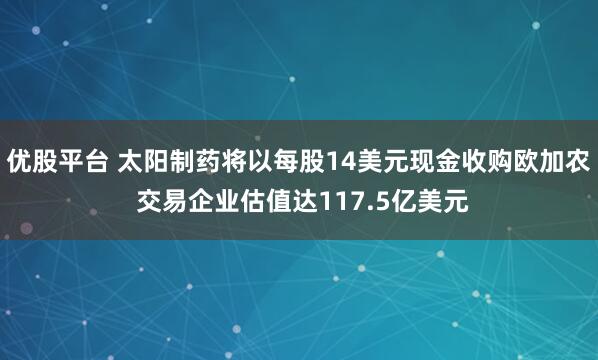 优股平台 太阳制药将以每股14美元现金收购欧加农 交易企业估值达117.5亿美元
