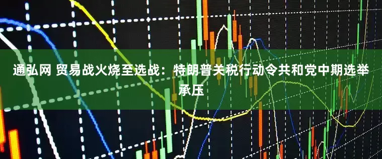 通弘网 贸易战火烧至选战：特朗普关税行动令共和党中期选举承压